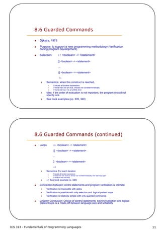 ICS 313 - Fundamentals of Programming Languages 11
8.6 Guarded Commands
Dijkstra, 1975
Purpose: to support a new programming methodology (verification
during program development)
Selection: if <boolean> -> <statement>
[] <boolean> -> <statement>
...
[] <boolean> -> <statement>
fi
Semantics: when this construct is reached,
Evaluate all boolean expressions
If more than one are true, choose one nondeterministically
If none are true, it is a runtime error
Idea: if the order of evaluation is not important, the program should not
specify one
See book examples (pp. 339, 340)
8.6 Guarded Commands (continued)
Loops do <boolean> -> <statement>
[] <boolean> -> <statement>
...
[] <boolean> -> <statement>
od
Semantics: For each iteration
Evaluate all boolean expressions
If more than one are true, choose one nondeterministically; then start loop again
If none are true, exit loop
--> See book example (p. 340)
Connection between control statements and program verification is intimate
Verification is impossible with gotos
Verification is possible with only selection and logical pretest loops
Verification is relatively simple with only guarded commands
Chapter Conclusion: Choice of control statements beyond selection and logical
pretest loops is a trade-off between language size and writability
 