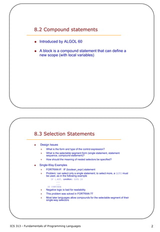 ICS 313 - Fundamentals of Programming Languages 2
8.2 Compound statements
Introduced by ALGOL 60
A block is a compound statement that can define a
new scope (with local variables)
8.3 Selection Statements
Design Issues
What is the form and type of the control expression?
What is the selectable segment form (single statement, statement
sequence, compound statement)?
How should the meaning of nested selectors be specified?
Single-Way Examples
FORTRAN IF: IF (boolean_expr) statement
Problem: can select only a single statement; to select more, a GOTO must
be used, as in the following example
IF (.NOT. condition) GOTO 20
...
...
20 CONTINUE
Negative logic is bad for readability
This problem was solved in FORTRAN 77
Most later languages allow compounds for the selectable segment of their
single-way selectors
 