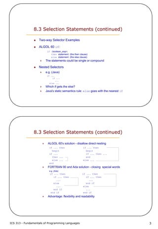 ICS 313 - Fundamentals of Programming Languages 3
8.3 Selection Statements (continued)
Two-way Selector Examples
ALGOL 60 if:
if (boolean_expr)
then statement (the then clause)
else statement (the else clause)
The statements could be single or compound
Nested Selectors
e.g. (Java)
if ...
if ...
...
else ...
Which if gets the else?
Java's static semantics rule: else goes with the nearest if
8.3 Selection Statements (continued)
ALGOL 60's solution - disallow direct nesting
if ... then if ... then
begin begin
if ... if ... then ...
then ... end
else ... else ...
end
FORTRAN 90 and Ada solution - closing special words
e.g. (Ada)
if ... then if ... then
if ... then if ... then
... ...
else end if
... else
end if ...
end if end if
Advantage: flexibility and readability
 