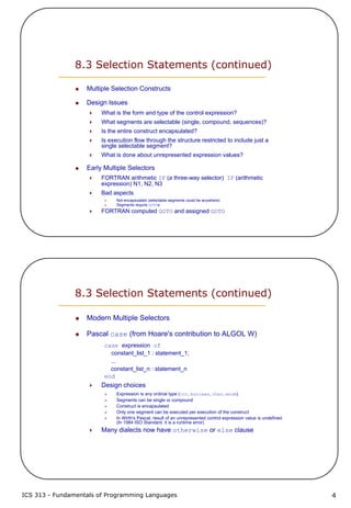 ICS 313 - Fundamentals of Programming Languages 4
8.3 Selection Statements (continued)
Multiple Selection Constructs
Design Issues
What is the form and type of the control expression?
What segments are selectable (single, compound, sequences)?
Is the entire construct encapsulated?
Is execution flow through the structure restricted to include just a
single selectable segment?
What is done about unrepresented expression values?
Early Multiple Selectors
FORTRAN arithmetic IF (a three-way selector) IF (arithmetic
expression) N1, N2, N3
Bad aspects
Not encapsulated (selectable segments could be anywhere)
Segments require GOTOs
FORTRAN computed GOTO and assigned GOTO
8.3 Selection Statements (continued)
Modern Multiple Selectors
Pascal case (from Hoare's contribution to ALGOL W)
case expression of
constant_list_1 : statement_1;
...
constant_list_n : statement_n
end
Design choices
Expression is any ordinal type (int, boolean, char, enum)
Segments can be single or compound
Construct is encapsulated
Only one segment can be executed per execution of the construct
In Wirth's Pascal, result of an unrepresented control expression value is undefined
(In 1984 ISO Standard, it is a runtime error)
Many dialects now have otherwise or else clause
 