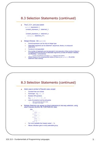 ICS 313 - Fundamentals of Programming Languages 5
8.3 Selection Statements (continued)
The C, C++, and Java switch
switch (expression) {
constant_expression_1 : statement_1;
...
constant_expression_n : statement_n;
[default: statement_n+1]
}
Design Choices: (for switch)
Control expression can be only an integer type
Selectable segments can be statement sequences, blocks, or compound
statements
Construct is encapsulated
Any number of segments can be executed in one execution of the construct (there is
no implicit branch at the end of selectable segments) (a trade-off between reliability
and flexibility -- convenience)
To avoid it, the programmer must supply a break statement for each segment
default clause is for unrepresented values (if there is no default, the whole
statement does nothing)
8.3 Selection Statements (continued)
Ada's case is similar to Pascal's case, except:
Constant lists can include:
Subranges e.g., 10..15
Boolean OR operators
e.g., 1..5 | 7 | 15..20
Lists of constants must be exhaustive
Often accomplished with others clause
This makes it more reliable
Multiple Selectors can appear as direct extensions to two-way selectors, using
else-if clauses (ALGOL 68, FORTRAN 90, Ada)
Ada:
if ...
then ...
elsif ...
then ...
elsif ...
then ...
else ...
end if
Far more readable than deeply nested if's
Allows a Boolean gate on every selectable group
 