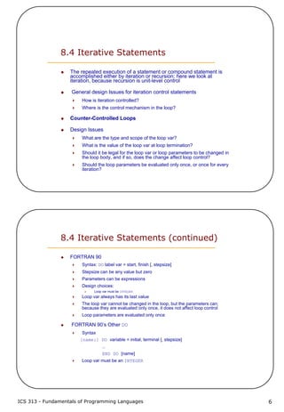 ICS 313 - Fundamentals of Programming Languages 6
8.4 Iterative Statements
The repeated execution of a statement or compound statement is
accomplished either by iteration or recursion; here we look at
iteration, because recursion is unit-level control
General design Issues for iteration control statements
How is iteration controlled?
Where is the control mechanism in the loop?
Counter-Controlled Loops
Design Issues
What are the type and scope of the loop var?
What is the value of the loop var at loop termination?
Should it be legal for the loop var or loop parameters to be changed in
the loop body, and if so, does the change affect loop control?
Should the loop parameters be evaluated only once, or once for every
iteration?
8.4 Iterative Statements (continued)
FORTRAN 90
Syntax: DO label var = start, finish [, stepsize]
Stepsize can be any value but zero
Parameters can be expressions
Design choices:
Loop var must be INTEGER
Loop var always has its last value
The loop var cannot be changed in the loop, but the parameters can;
because they are evaluated only once, it does not affect loop control
Loop parameters are evaluated only once
FORTRAN 90’s Other DO
Syntax
[name:] DO variable = initial, terminal [, stepsize]
…
END DO [name]
Loop var must be an INTEGER
 