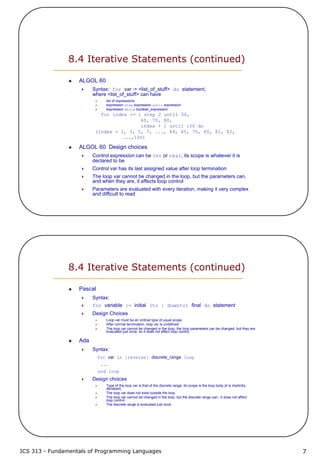 ICS 313 - Fundamentals of Programming Languages 7
8.4 Iterative Statements (continued)
ALGOL 60
Syntax: for var := <list_of_stuff> do statement,
where <list_of_stuff> can have
list of expressions
expression step expression until expression
expression while boolean_expression
for index := 1 step 2 until 50,
60, 70, 80,
index + 1 until 100 do
(index = 1, 3, 5, 7, ..., 49, 60, 70, 80, 81, 82,
...,100)
ALGOL 60 Design choices
Control expression can be int or real; its scope is whatever it is
declared to be
Control var has its last assigned value after loop termination
The loop var cannot be changed in the loop, but the parameters can,
and when they are, it affects loop control
Parameters are evaluated with every iteration, making it very complex
and difficult to read
8.4 Iterative Statements (continued)
Pascal
Syntax:
for variable := initial (to | downto) final do statement
Design Choices
Loop var must be an ordinal type of usual scope
After normal termination, loop var is undefined
The loop var cannot be changed in the loop; the loop parameters can be changed, but they are
evaluated just once, so it does not affect loop control
Ada
Syntax:
for var in [reverse] discrete_range loop
...
end loop
Design choices
Type of the loop var is that of the discrete range; its scope is the loop body (it is implicitly
declared)
The loop var does not exist outside the loop
The loop var cannot be changed in the loop, but the discrete range can; it does not affect
loop control
The discrete range is evaluated just once
 