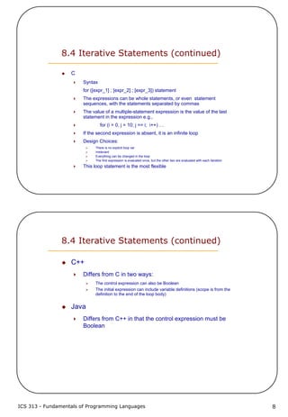 ICS 313 - Fundamentals of Programming Languages 8
8.4 Iterative Statements (continued)
C
Syntax
for ([expr_1] ; [expr_2] ; [expr_3]) statement
The expressions can be whole statements, or even statement
sequences, with the statements separated by commas
The value of a multiple-statement expression is the value of the last
statement in the expression e.g.,
for (i = 0, j = 10; j == i; i++) …
If the second expression is absent, it is an infinite loop
Design Choices:
There is no explicit loop var
Irrelevant
Everything can be changed in the loop
The first expression is evaluated once, but the other two are evaluated with each iteration
This loop statement is the most flexible
8.4 Iterative Statements (continued)
C++
Differs from C in two ways:
The control expression can also be Boolean
The initial expression can include variable definitions (scope is from the
definition to the end of the loop body)
Java
Differs from C++ in that the control expression must be
Boolean
 