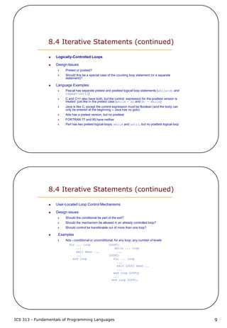 ICS 313 - Fundamentals of Programming Languages 9
8.4 Iterative Statements (continued)
Logically-Controlled Loops
Design Issues
Pretest or postest?
Should this be a special case of the counting loop statement (or a separate
statement)?
Language Examples
Pascal has separate pretest and posttest logical loop statements (while-do and
repeat-until)
C and C++ also have both, but the control expression for the posttest version is
treated just like in the pretest case (while - do and do - while)
Java is like C, except the control expression must be Boolean (and the body can
only be entered at the beginning -- Java has no goto)
Ada has a pretest version, but no posttest
FORTRAN 77 and 90 have neither
Perl has two pretest logical loops, while and until, but no posttest logical loop
8.4 Iterative Statements (continued)
User-Located Loop Control Mechanisms
Design issues:
Should the conditional be part of the exit?
Should the mechanism be allowed in an already controlled loop?
Should control be transferable out of more than one loop?
Examples
Ada - conditional or unconditional; for any loop; any number of levels
for ... loop LOOP1:
... while ... loop
exit when ... ...
... LOOP2:
end loop for ... loop
...
exit LOOP1 when ..
...
end loop LOOP2;
...
end loop LOOP1;
 