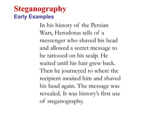 In his history of the Persian
Wars, Herodotus tells of a
messenger who shaved his head
and allowed a secret message to
be tattooed on his scalp. He
waited until his hair grew back.
Then he journeyed to where the
recipient awaited him and shaved
his head again. The message was
revealed. It was history’s first use
of steganography.
Steganography
Early Examples
 