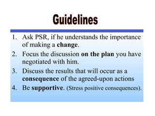1. Ask PSR, if he understands the importance
of making a change.
2. Focus the discussion on the plan you have
negotiated with him.
3. Discuss the results that will occur as a
consequence of the agreed-upon actions
4. Be supportive. (Stress positive consequences).
 