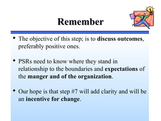 RememberRemember
 The objective of this step; is to discuss outcomes,
preferably positive ones.
 PSRs need to know where they stand in
relationship to the boundaries and expectations of
the manger and of the organization.
 Our hope is that step #7 will add clarity and will be
an incentive for change.
 