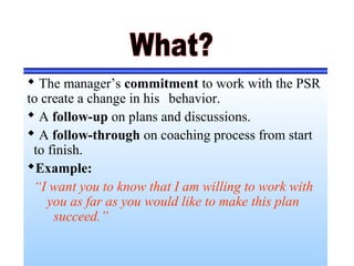  The manager’s commitment to work with the PSR
to create a change in his behavior.
 A follow-up on plans and discussions.
 A follow-through on coaching process from start
to finish.
Example:
“I want you to know that I am willing to work with
you as far as you would like to make this plan
succeed.”
 