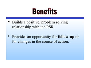  Builds a positive, problem solving
relationship with the PSR.
 Provides an opportunity for follow-up or
for changes in the course of action.
 