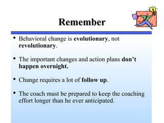 RememberRemember
 Behavioral change is evolutionary, not
revolutionary.
 The important changes and action plans don’t
happen overnight.
 Change requires a lot of follow up.
 The coach must be prepared to keep the coaching
effort longer than he ever anticipated.
 