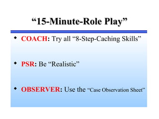 ““15-Minute-Role Play”15-Minute-Role Play”
 COACH: Try all “8-Step-Caching Skills”
 PSR: Be “Realistic”
 OBSERVER: Use the “Case Observation Sheet”
 