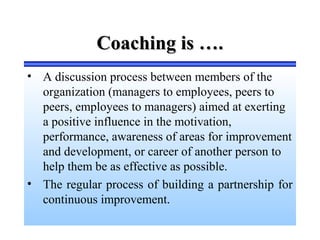 Coaching is ….Coaching is ….
• A discussion process between members of the
organization (managers to employees, peers to
peers, employees to managers) aimed at exerting
a positive influence in the motivation,
performance, awareness of areas for improvement
and development, or career of another person to
help them be as effective as possible.
• The regular process of building a partnership for
continuous improvement.
 