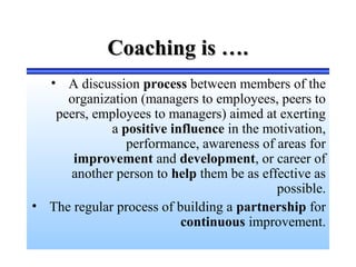 Coaching is ….Coaching is ….
• A discussion process between members of the
organization (managers to employees, peers to
peers, employees to managers) aimed at exerting
a positive influence in the motivation,
performance, awareness of areas for
improvement and development, or career of
another person to help them be as effective as
possible.
• The regular process of building a partnership for
continuous improvement.
 