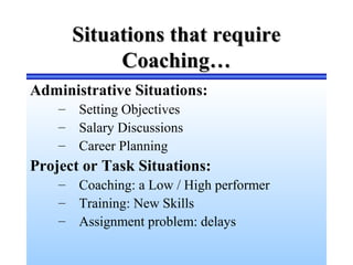 Situations that requireSituations that require
Coaching…Coaching…
Administrative Situations:
– Setting Objectives
– Salary Discussions
– Career Planning
Project or Task Situations:
– Coaching: a Low / High performer
– Training: New Skills
– Assignment problem: delays
 
