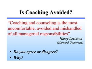 Is Coaching Avoided?Is Coaching Avoided?
“Coaching and counseling is the most
uncomfortable, avoided and mishandled
of all managerial responsibilities”
Harry Levinson
(Harvard University)
• Do you agree or disagree?
• Why?
 