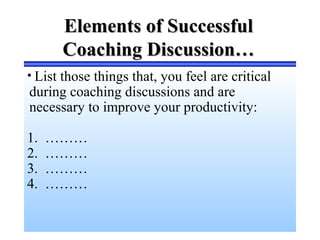 Elements of SuccessfulElements of Successful
Coaching Discussion…Coaching Discussion…
• List those things that, you feel are critical
during coaching discussions and are
necessary to improve your productivity:
1. ………
2. ………
3. ………
4. ………
 
