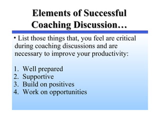 Elements of SuccessfulElements of Successful
Coaching Discussion…Coaching Discussion…
• List those things that, you feel are critical
during coaching discussions and are
necessary to improve your productivity:
1. Well prepared
2. Supportive
3. Build on positives
4. Work on opportunities
 