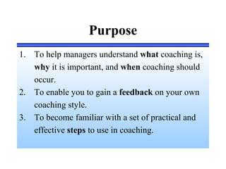 Purpose
1. To help managers understand what coaching is,
why it is important, and when coaching should
occur.
2. To enable you to gain a feedback on your own
coaching style.
3. To become familiar with a set of practical and
effective steps to use in coaching.
 