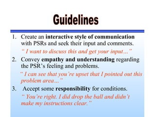 1. Create an interactive style of communication
with PSRs and seek their input and comments.
“ I want to discuss this and get your input…”
2. Convey empathy and understanding regarding
the PSR’s feeling and problems.
“ I can see that you’re upset that I pointed out this
problem area…”
3. Accept some responsibility for conditions.
“ You’re right. I did drop the ball and didn’t
make my instructions clear.”
 