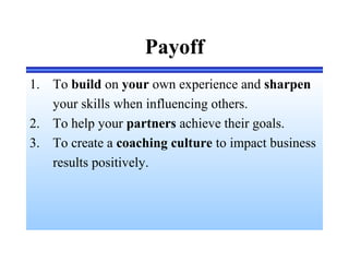 Payoff
1. To build on your own experience and sharpen
your skills when influencing others.
2. To help your partners achieve their goals.
3. To create a coaching culture to impact business
results positively.
 