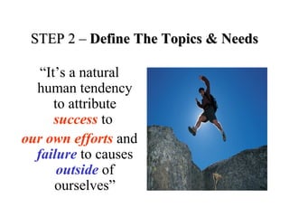 STEP 2 –STEP 2 – Define The Topics & NeedsDefine The Topics & Needs
“It’s a natural
human tendency
to attribute
success to
our own efforts and
failure to causes
outside of
ourselves”
 