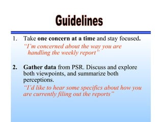 1. Take one concern at a time and stay focused.
“I’m concerned about the way you are
handling the weekly report”
2. Gather data from PSR. Discuss and explore
both viewpoints, and summarize both
perceptions.
“I’d like to hear some specifics about how you
are currently filing out the reports”
 