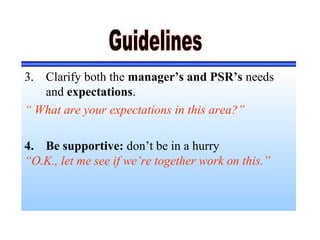 3. Clarify both the manager’s and PSR’s needs
and expectations.
“ What are your expectations in this area?”
4. Be supportive: don’t be in a hurry
“O.K., let me see if we’re together work on this.”
 