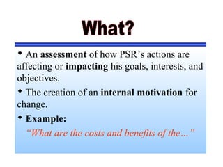  An assessment of how PSR’s actions are
affecting or impacting his goals, interests, and
objectives.
 The creation of an internal motivation for
change.
 Example:
“What are the costs and benefits of the…”
 