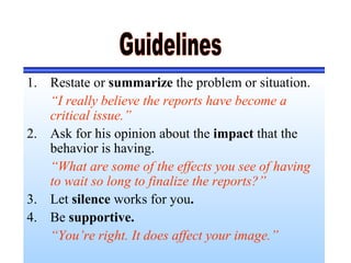 1. Restate or summarize the problem or situation.
“I really believe the reports have become a
critical issue.”
2. Ask for his opinion about the impact that the
behavior is having.
“What are some of the effects you see of having
to wait so long to finalize the reports?”
3. Let silence works for you.
4. Be supportive.
“You’re right. It does affect your image.”
 