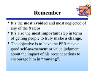 RememberRemember
 It’s the most avoided and most neglected of
any of the 8 steps.
 It’s also the most important step in terms
of getting people to truly make a change.
 The objective is to have the PSR make a
good self-assessment or value judgment
about the impact of his present actions to
encourage him in “moving”.
 