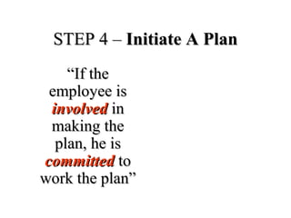 STEP 4 –STEP 4 – Initiate A PlanInitiate A Plan
““If theIf the
employee isemployee is
involvedinvolved inin
making themaking the
plan, he isplan, he is
committedcommitted toto
work the plan”work the plan”
 