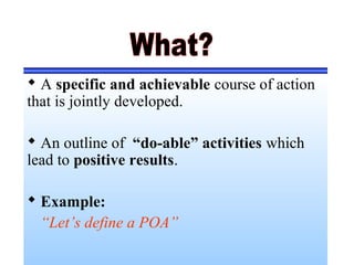  A specific and achievable course of action
that is jointly developed.
 An outline of “do-able” activities which
lead to positive results.
 Example:
“Let’s define a POA”
 
