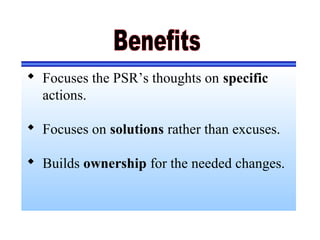  Focuses the PSR’s thoughts on specific
actions.
 Focuses on solutions rather than excuses.
 Builds ownership for the needed changes.
 