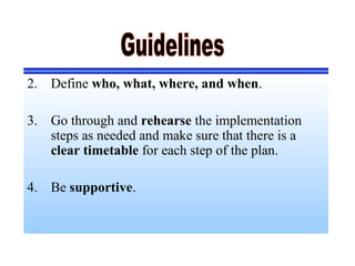 2. Define who, what, where, and when.
3. Go through and rehearse the implementation
steps as needed and make sure that there is a
clear timetable for each step of the plan.
4. Be supportive.
 