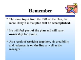 RememberRemember
 The more input from the PSR on the plan, the
more likely it is that plan will be accomplished.
 He will feel part of the plan and will have
ownership for results.
 As a result of working together, his credibility
and judgment is on the line as well as the
manager.
 