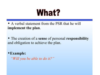  A verbal statement from the PSR that he will
implement the plan.
 The creation of a sense of personal responsibility
and obligation to achieve the plan.
Example:
“Will you be able to do it?”
 