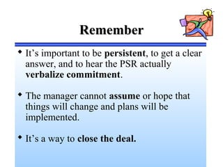 RememberRemember
 It’s important to be persistent, to get a clear
answer, and to hear the PSR actually
verbalize commitment.
 The manager cannot assume or hope that
things will change and plans will be
implemented.
 It’s a way to close the deal.
 