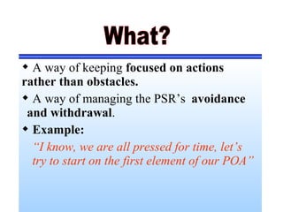  A way of keeping focused on actions
rather than obstacles.
 A way of managing the PSR’s avoidance
and withdrawal.
 Example:
“I know, we are all pressed for time, let’s
try to start on the first element of our POA”
 