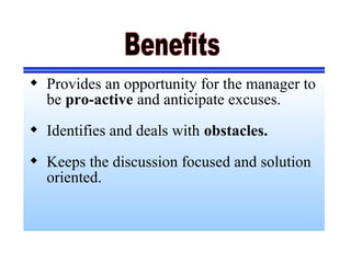  Provides an opportunity for the manager to
be pro-active and anticipate excuses.
 Identifies and deals with obstacles.
 Keeps the discussion focused and solution
oriented.
 