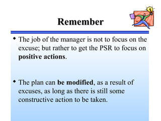 RememberRemember
 The job of the manager is not to focus on the
excuse; but rather to get the PSR to focus on
positive actions.
 The plan can be modified, as a result of
excuses, as long as there is still some
constructive action to be taken.
 