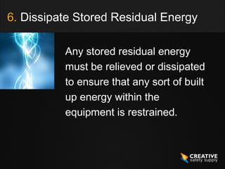 6. Dissipate Stored Residual Energy

          Any stored residual energy
          must be relieved or dissipated
          to ensure that any sort of built
          up energy within the
          equipment is restrained.
 