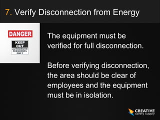 7. Verify Disconnection from Energy

          The equipment must be
          verified for full disconnection.

          Before verifying disconnection,
          the area should be clear of
          employees and the equipment
          must be in isolation.
 