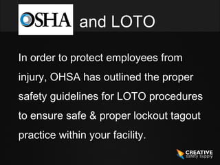 and LOTO

In order to protect employees from
injury, OHSA has outlined the proper
safety guidelines for LOTO procedures
to ensure safe & proper lockout tagout
practice within your facility.
 