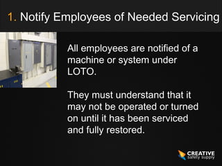 1. Notify Employees of Needed Servicing

           All employees are notified of a
           machine or system under
           LOTO.

           They must understand that it
           may not be operated or turned
           on until it has been serviced
           and fully restored.
 