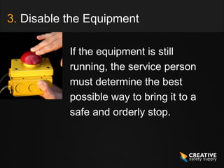 3. Disable the Equipment

           If the equipment is still
           running, the service person
           must determine the best
           possible way to bring it to a
           safe and orderly stop.
 