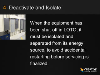 4. Deactivate and Isolate

           When the equipment has
           been shut-off in LOTO, it
           must be isolated and
           separated from its energy
           source, to avoid accidental
           restarting before servicing is
           finalized.
 