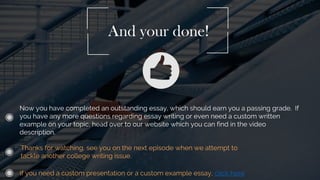 Now you have completed an outstanding essay, which should earn you a passing grade. If
you have any more questions regarding essay writing or even need a custom written
example on your topic, head over to our website which you can find in the video
description.
And your done!
Thanks for watching, see you on the next episode when we attempt to
tackle another college writing issue.
If you need a custom presentation or a custom example essay, click here
 
