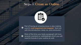 Steps 5: Create an Outline
Part of having an amazing essay is also making
sure it's well organized and mapped. Start out
with the introduction, body (us, and conclusion.
Most of the time your body paragraph will have
several 3 sections or subheadings which you will
need to include in your outline as well.
 