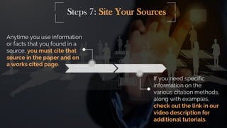 Steps 7: Site Your Sources
If you need specific
information on the
various citation methods,
along with examples,
check out the link in our
video description for
additional tutorials.
Anytime you use information
or facts that you found in a
source, you must cite that
source in the paper and on
a works cited page.
 